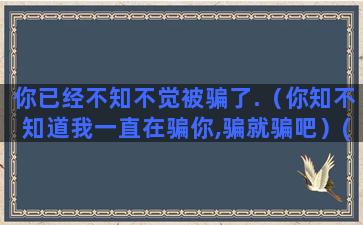 你已经不知不觉被骗了.（你知不知道我一直在骗你,骗就骗吧）(不知不觉已经21)