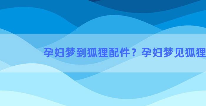 孕妇梦到狐狸配件？孕妇梦见狐狸