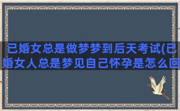 已婚女总是做梦梦到后天考试(已婚女人总是梦见自己怀孕是怎么回事)