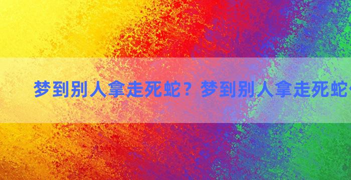 梦到别人拿走死蛇？梦到别人拿走死蛇什么意思