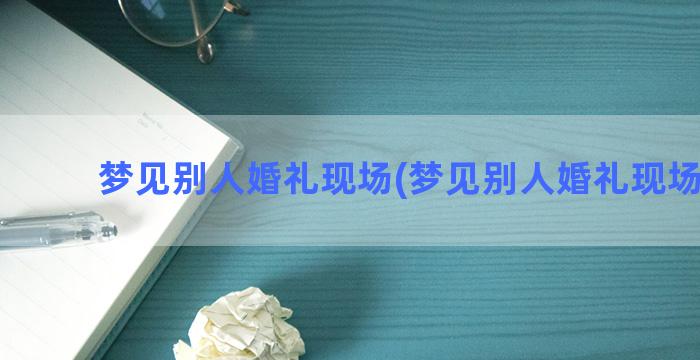 梦见别人婚礼现场(梦见别人婚礼现场见血)