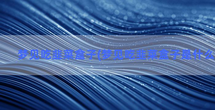 梦见吃韭菜盒子(梦见吃韭菜盒子是什么预兆解梦)