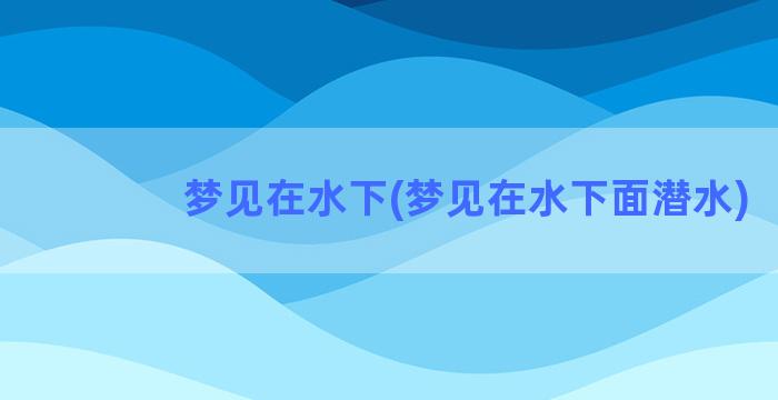 梦见在水下(梦见在水下面潜水)