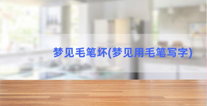 梦见毛笔坏(梦见用毛笔写字)