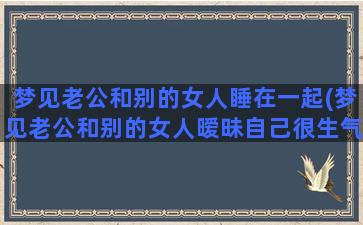 梦见老公和别的女人睡在一起(梦见老公和别的女人暧昧自己很生气)