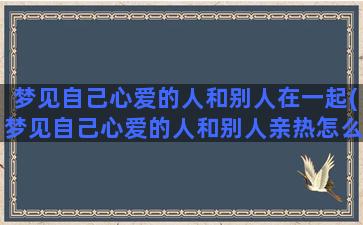 梦见自己心爱的人和别人在一起(梦见自己心爱的人和别人亲热怎么回事)