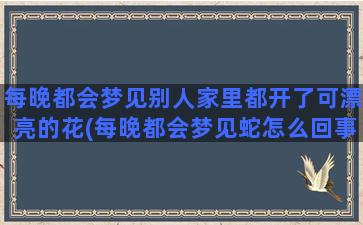 每晚都会梦见别人家里都开了可漂亮的花(每晚都会梦见蛇怎么回事)