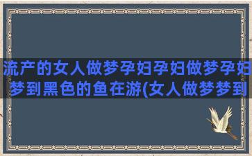 流产的女人做梦孕妇孕妇做梦孕妇梦到黑色的鱼在游(女人做梦梦到别的女人流产)