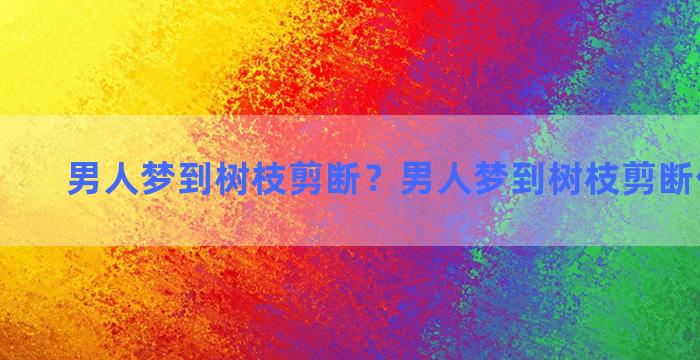 男人梦到树枝剪断？男人梦到树枝剪断什么意思